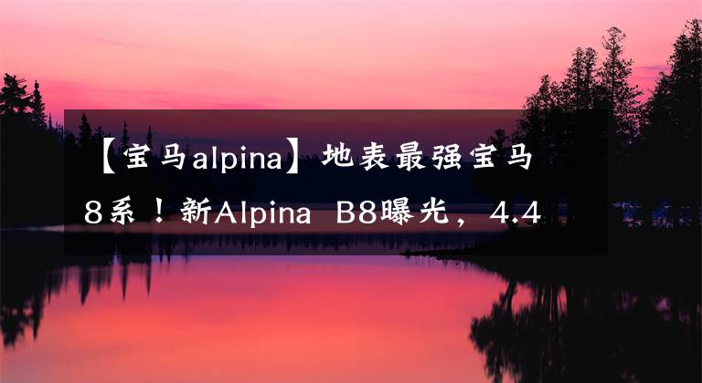 【宝马alpina】地表最强宝马8系!新Alpina B8曝光,4.4T V8,3.4秒100