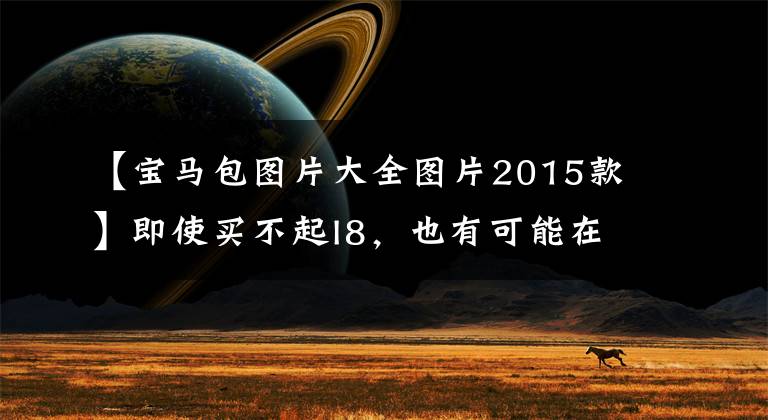 【宝马包图片大全图片2015款】即使买不起I8,也有可能在配置上中毒。