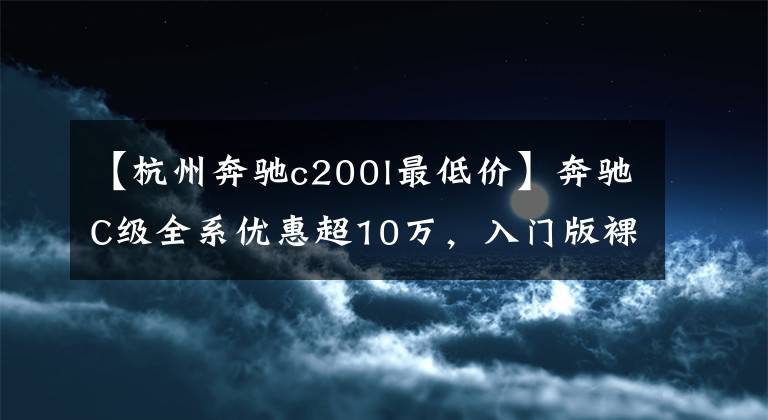 【杭州奔驰c200l最低价】奔驰C级全系优惠超10万，入门版裸车不到22万，今年再推2.0T车型