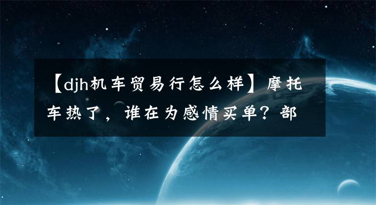 【djh机车贸易行怎么样】摩托车热了,谁在为感情买单?部分经销商半年内卖出了7000多台