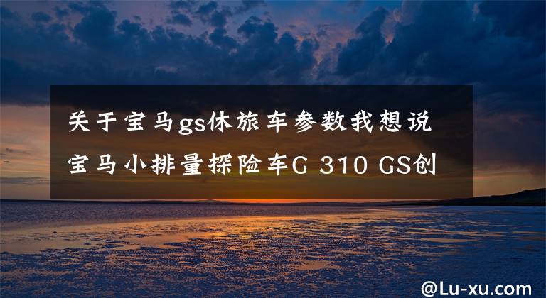关于宝马gs休旅车参数我想说宝马小排量探险车G 310 GS创新发布,高喊“我要310”