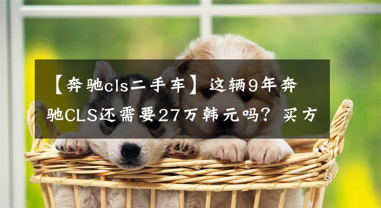 【奔驰cls二手车】这辆9年奔驰CLS还需要27万韩元吗?买方放弃测试完成:浪费时间