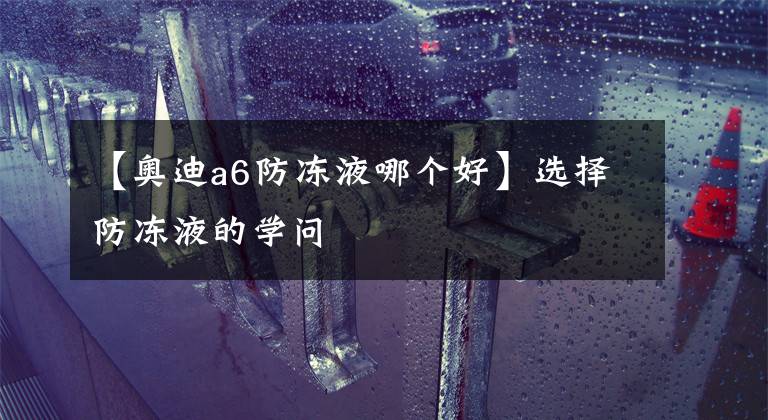 【奥迪a6防冻液哪个好】选择防冻液的学问