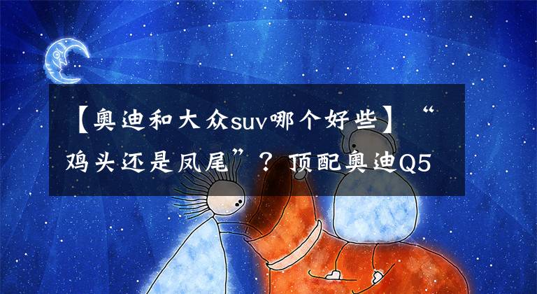 【奥迪和大众suv哪个好些】“鸡头还是凤尾”？顶配奥迪Q5L对比低配途锐
