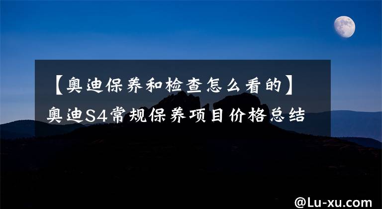 【奥迪保养和检查怎么看的】奥迪S4常规保养项目价格总结,了解如何养车,少花冤枉钱
