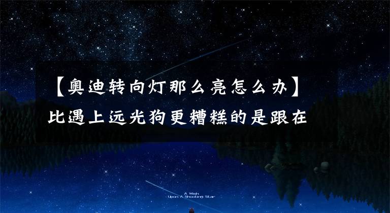 【奥迪转向灯那么亮怎么办】比遇上远光狗更糟糕的是跟在这辆车后面,亮瞎眼原来真的存在!