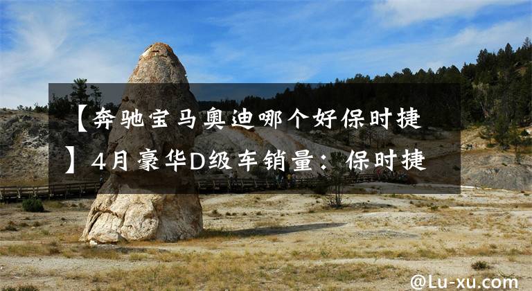 【奔驰宝马奥迪哪个好保时捷】4月豪华D级车销量:保时捷第二,奥迪加宝马销量不及奔驰