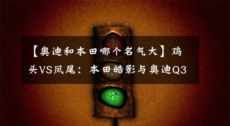 【奥迪和本田哪个名气大】鸡头VS凤尾：本田皓影与奥迪Q3到底怎么选？