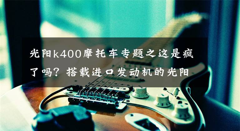 光阳k400摩托车专题之这是疯了吗?搭载进口发动机的光阳400街车,居然优惠了1.3万多
