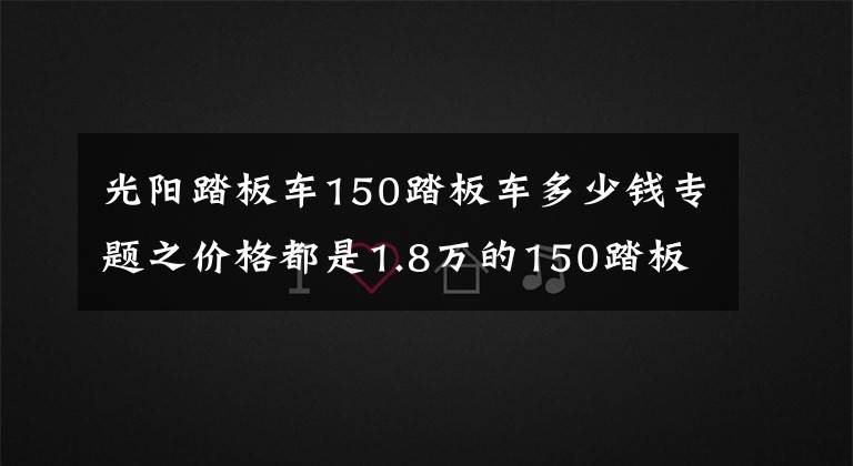 光阳踏板车150踏板车多少钱专题之价格都是1.8万的150踏板车，光阳，三阳，豪爵，应该如何选呢？