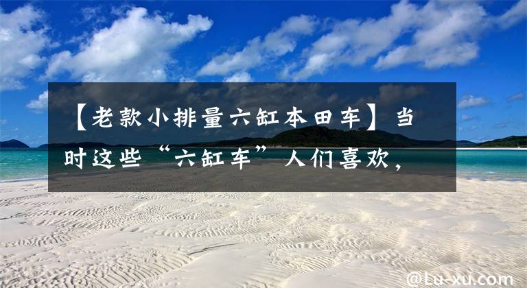 【老款小排量六缸本田车】当时这些“六缸车”人们喜欢,便宜实惠,现在找二手也很难