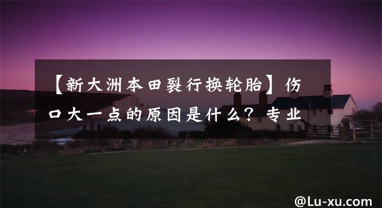 【新大洲本田裂行换轮胎】伤口大一点的原因是什么？专业轮胎店建议你换新轮胎吗？
