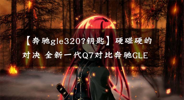 【奔驰gle320?钥匙】硬碰硬的对决 全新一代Q7对比奔驰GLE