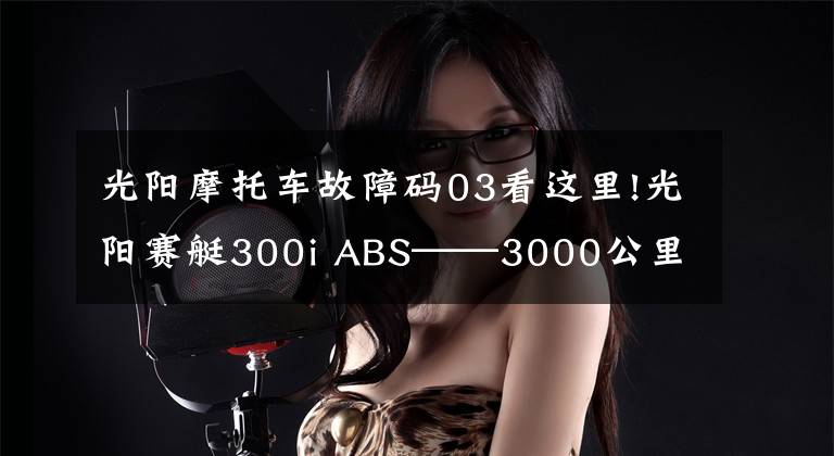 光阳摩托车故障码03看这里!光阳赛艇300i ABS——3000公里真实感受及问题汇总