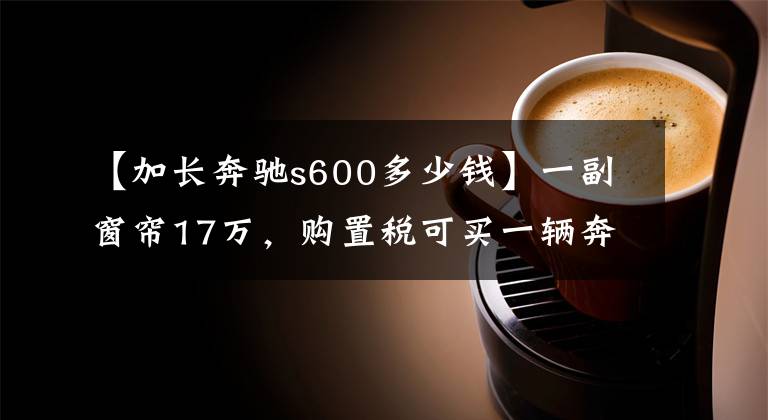 【加长奔驰s600多少钱】一副窗帘17万,购置税可买一辆奔驰S320,创造中国三项纪录