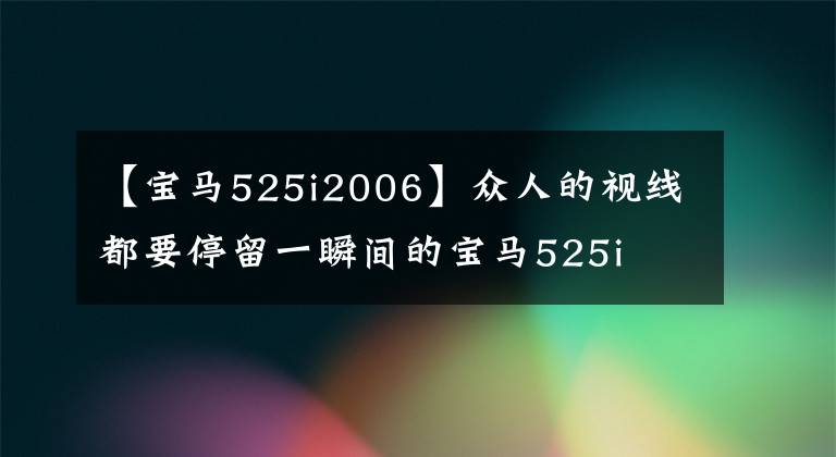 【宝马525i2006】众人的视线都要停留一瞬间的宝马525i