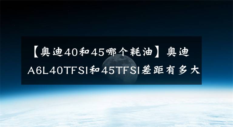 【奥迪40和45哪个耗油】奥迪A6L40TFSI和45TFSI差距有多大，内行人：差距在哪一对比便知