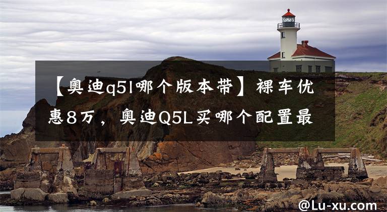 【奥迪q5l哪个版本带】裸车优惠8万，奥迪Q5L买哪个配置最划算？