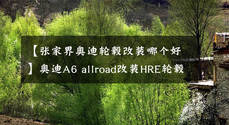 【张家界奥迪轮毂改装哪个好】奥迪A6 allroad改装HRE轮毂，前方高能，刀剑乱舞