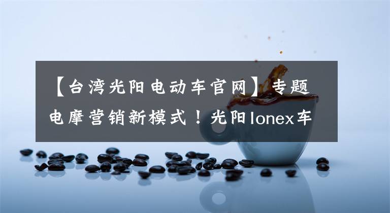 【台湾光阳电动车官网】专题电摩营销新模式!光阳Ionex车能网战略合作签约仪式在常州举行