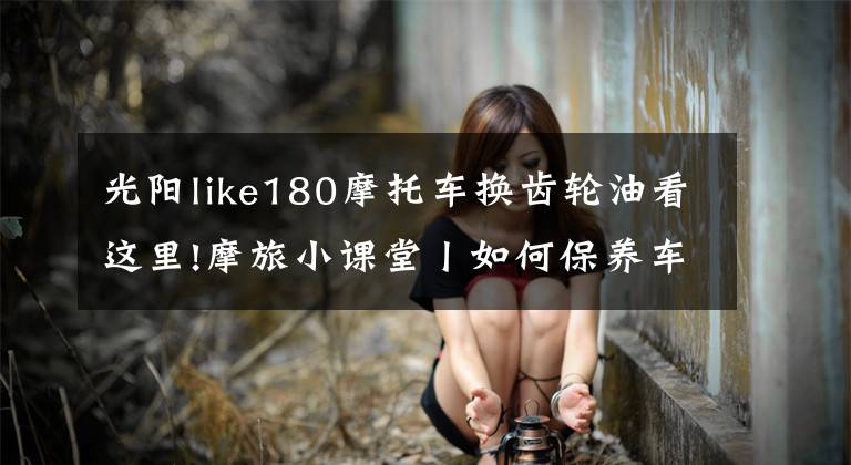 光阳like180摩托车换齿轮油看这里!摩旅小课堂丨如何保养车辆,更换机油和齿轮油