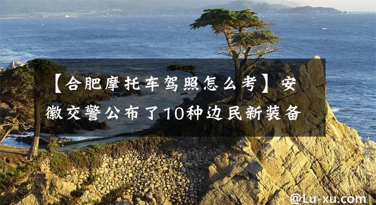 【合肥摩托车驾照怎么考】安徽交警公布了10种边民新装备驾驶考试分科，可以进行异地考试。