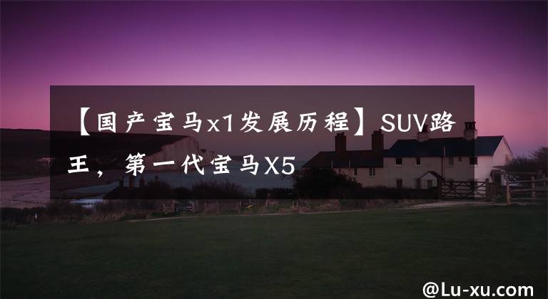 【国产宝马x1发展历程】SUV路王，第一代宝马X5