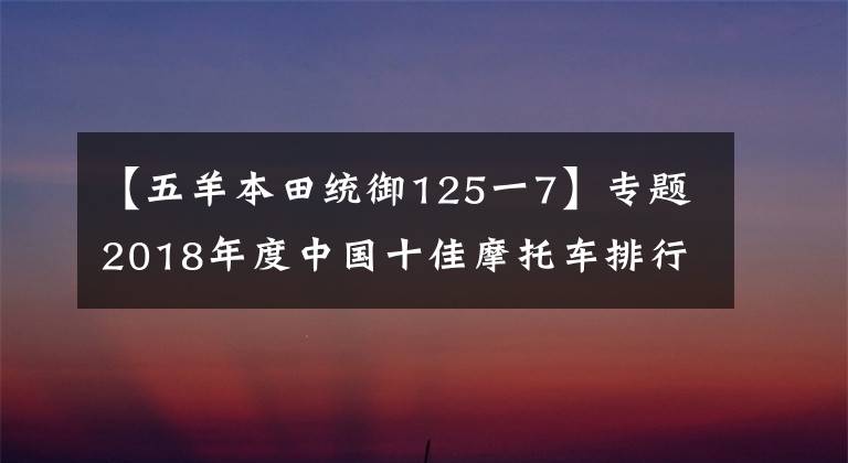 【五羊本田统御125一7】专题2018年度中国十佳摩托车排行出来了,快看看你的座驾有没有上榜
