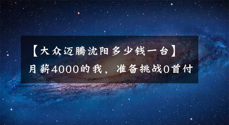 【大众迈腾沈阳多少钱一台】月薪4000的我,准备挑战0首付提迈腾!分享一下我的多城市对比价