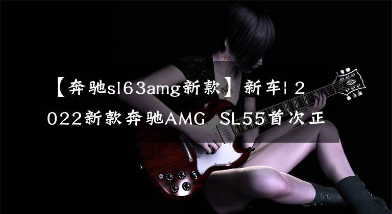 【奔驰sl63amg新款】新车| 2022新款奔驰AMG  SL55首次正式美图欣赏