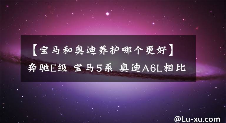 【宝马和奥迪养护哪个更好】奔驰E级 宝马5系 奥迪A6L相比,哪个养车成本较低?对比后很清楚