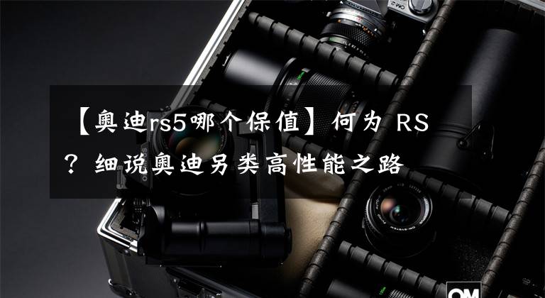 【奥迪rs5哪个保值】何为 RS?细说奥迪另类高性能之路