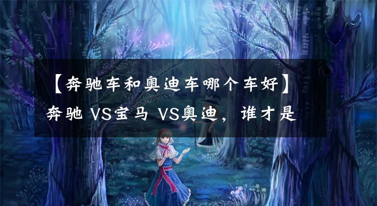 【奔驰车和奥迪车哪个车好】奔驰 VS宝马 VS奥迪，谁才是老大？BBA数据对比