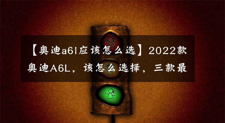 【奥迪a6l应该怎么选】2022款奥迪A6L，该怎么选择，三款最值入手车型