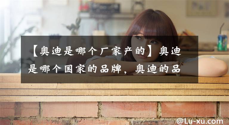 【奥迪是哪个厂家产的】奥迪是哪个国家的品牌，奥迪的品牌故事你了解多少