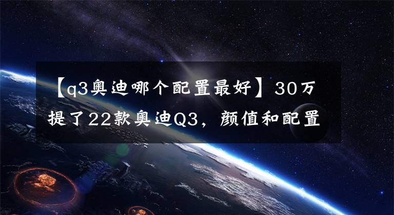 【q3奥迪哪个配置最好】30万提了22款奥迪Q3,颜值和配置都很高,你觉得值吗?