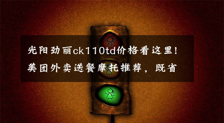 光阳劲丽ck110td价格看这里!美团外卖送餐摩托推荐,既省油耐用还要拉风的踏板车系列