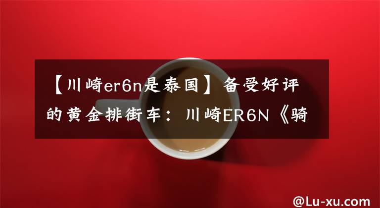 【川崎er6n是泰国】备受好评的黄金排街车:川崎ER6N《骑士网独家翻译第22集》