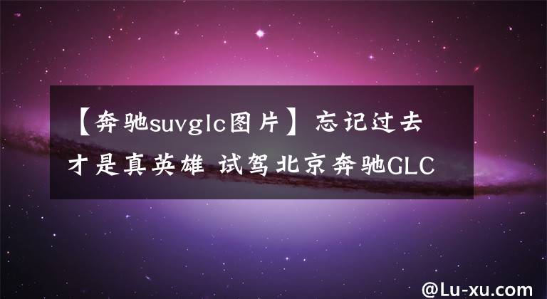 【奔驰suvglc图片】忘记过去才是真英雄 试驾北京奔驰GLC SUV
