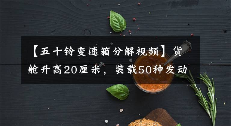 【五十铃变速箱分解视频】货舱升高20厘米,装载50种发动机的大运离力图解。
