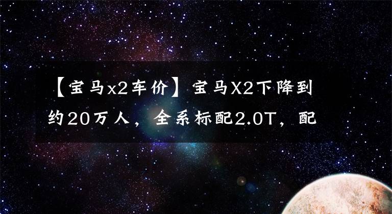 【宝马x2车价】宝马X2下降到约20万人,全系标配2.0T,配置不低,还需要Q3。