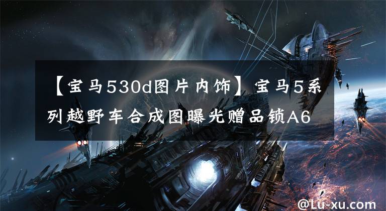 【宝马530d图片内饰】宝马5系列越野车合成图曝光赠品锁A6 Allroad