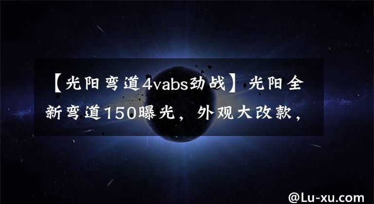 【光阳弯道4vabs劲战】光阳全新弯道150曝光,外观大改款,高颜值堪比雅马哈劲战六代
