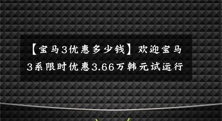 【宝马3优惠多少钱】欢迎宝马3系限时优惠3.66万韩元试运行