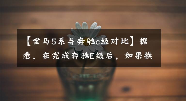 【宝马5系与奔驰e级对比】据悉,在完成奔驰E级后,如果换上宝马5系,宝马5系将以相同的等级开始,这是最有价值的。