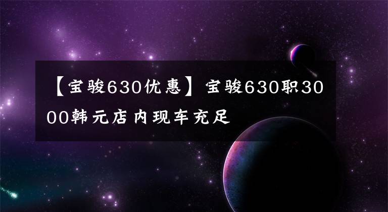 【宝骏630优惠】宝骏630职3000韩元店内现车充足