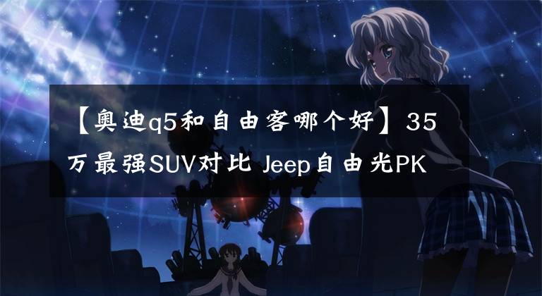 【奥迪q5和自由客哪个好】35万最强SUV对比 Jeep自由光PK一汽奥迪Q5