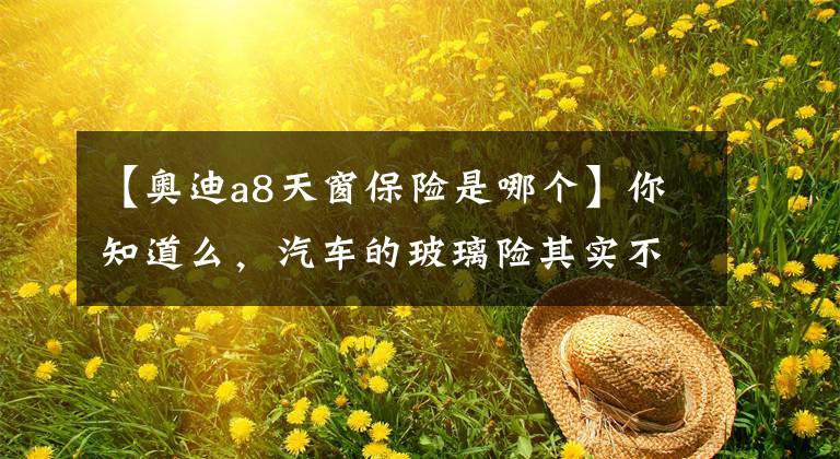 【奥迪a8天窗保险是哪个】你知道么,汽车的玻璃险其实不包含天窗、车灯玻璃、车镜玻璃的!