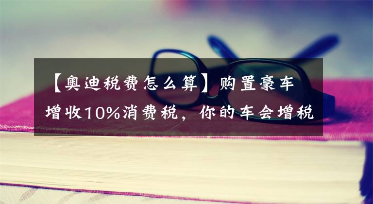 【奥迪税费怎么算】购置豪车增收10%消费税，你的车会增税吗？