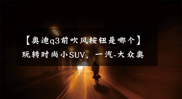 【奥迪q3前吹风按钮是哪个】玩转时尚小SUV,一汽-大众奥迪Q3多媒体用车手册